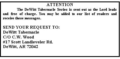 Text Box: ATTENTION
	The DeWitt Tabernacle Series is sent out as the Lord leads and free of charge. You may be added to our list of readers and receive these messages.

SEND YOUR REQUEST TO:
DeWitt Tabernacle
C/O C.W. Wood
#17 Scott Landleveler Rd.
DeWitt, AR 72042

