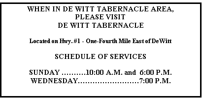 Text Box: WHEN IN DE WITT TABERNACLE AREA,
PLEASE VISIT
DE WITT TABERNACLE

Located on Hwy. #1 - One-Fourth Mile East of DeWitt

SCHEDULE OF SERVICES

SUNDAY ……….10:00 A.M. and  6:00 P.M.
WEDNESDAY…………………….7:00 P.M.

