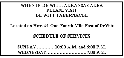 Text Box: WHEN IN DE WITT, ARKANSAS AREA
PLEASE VISIT
DE WITT TABERNACLE

Located on Hwy. #1 One-Fourth Mile East of DeWitt

SCHEDULE OF SERVICES

SUNDAY …………10:00 A.M. and 6:00 P.M.
WEDNESDAY………………………7:00 P.M.
